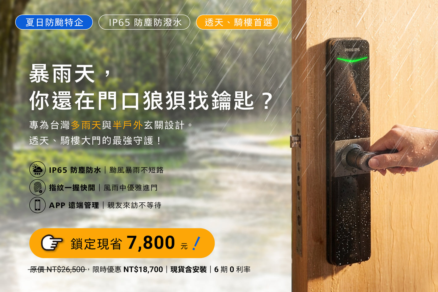 飛利浦 DDL610 夏日防颱特企｜IP65 防塵防潑水｜透天／騎樓首選
暴雨天，你還在門口狼狽找鑰匙？
 專為台灣多雨氣候與半戶外玄關設計。透天、騎樓大門的最強守護！
💧 IP65 防塵防水｜颱風暴雨不短路
🖐️ 指紋一握快開｜風雨中優雅進門
📱 APP 遠端管理｜親友來訪不等待
